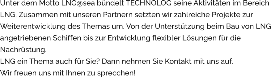 Unter dem Motto LNG@sea bündelt TECHNOLOG seine Aktivitäten im Bereich LNG. Zusammen mit unseren Partnern setzten wir zahlreiche Projekte zur Weiterentwicklung des Themas um. Von der Unterstützung beim Bau von LNG angetriebenen Schiffen bis zur Entwicklung flexibler Lösungen für die Nachrüstung. LNG ein Thema auch für Sie? Dann nehmen Sie Kontakt mit uns auf.  Wir freuen uns mit Ihnen zu sprecchen!