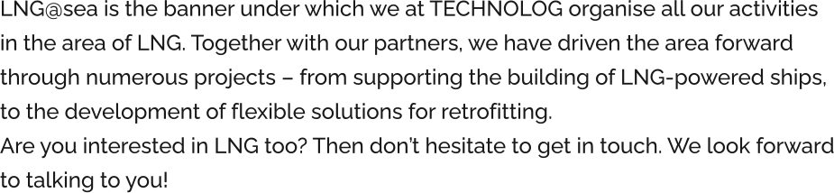 LNG@sea is the banner under which we at TECHNOLOG organise all our activities in the area of LNG. Together with our partners, we have driven the area forward through numerous projects – from supporting the building of LNG-powered ships, to the development of flexible solutions for retrofitting. Are you interested in LNG too? Then don’t hesitate to get in touch. We look forward to talking to you!